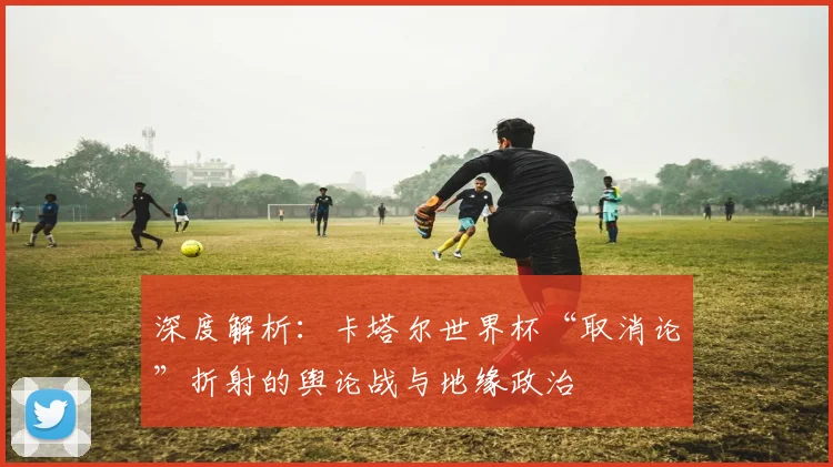 深度解析：卡塔尔世界杯“取消论”折射的舆论战与地缘政治