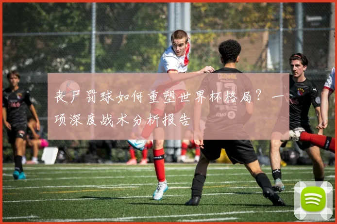 丧尸罚球如何重塑世界杯格局?一项深度战术分析报告