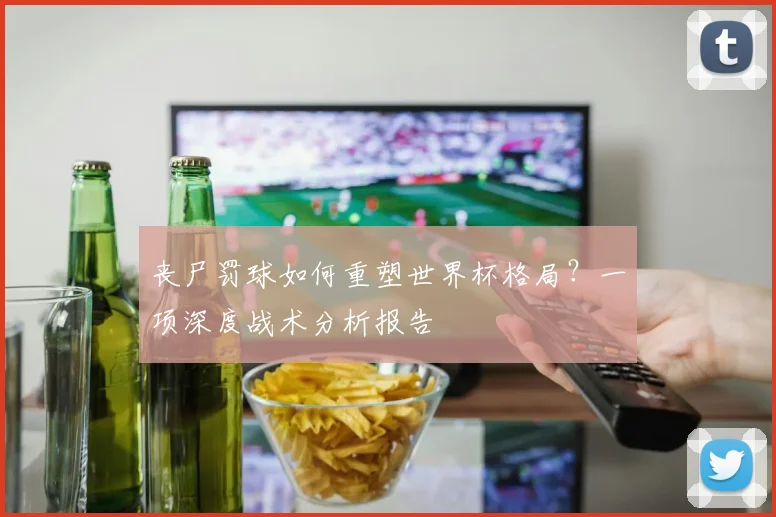 丧尸罚球如何重塑世界杯格局?一项深度战术分析报告