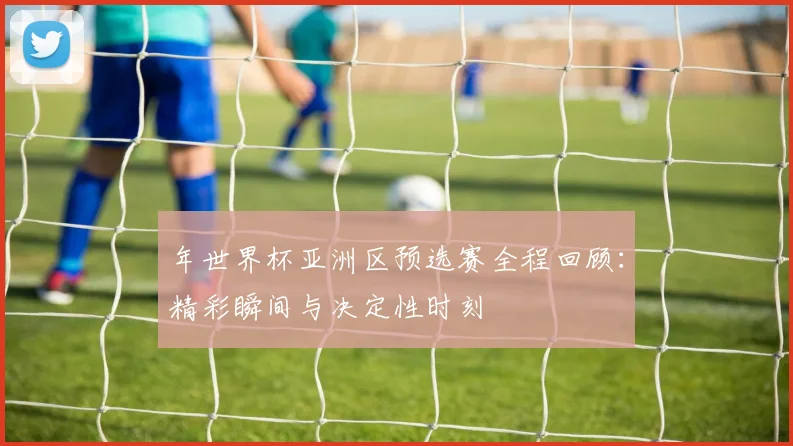 年世界杯亚洲区预选赛全程回顾：精彩瞬间与决定性时刻