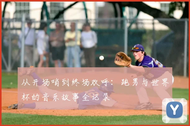 从开场哨到终场欢呼:跑男与世界杯的音乐故事全记录