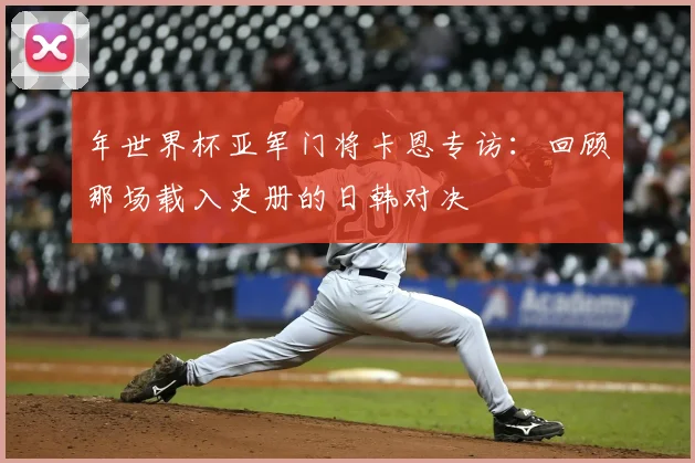 年世界杯亚军门将卡恩专访：回顾那场载入史册的日韩对决