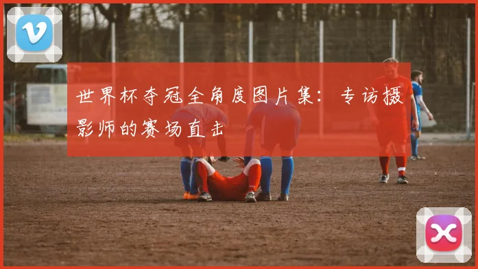 世界杯夺冠全角度图片集:专访摄影师的赛场直击