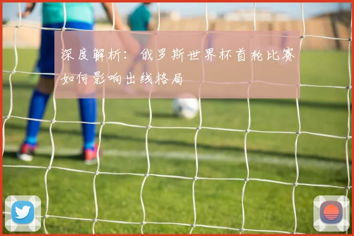 深度解析：俄罗斯世界杯首轮比赛如何影响出线格局