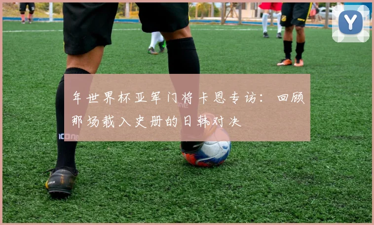 年世界杯亚军门将卡恩专访：回顾那场载入史册的日韩对决