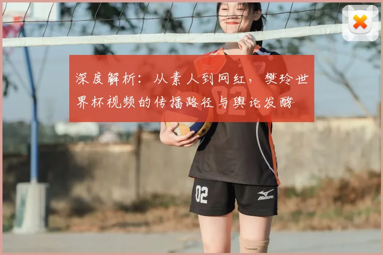 深度解析：从素人到网红，樊玲世界杯视频的传播路径与舆论发酵