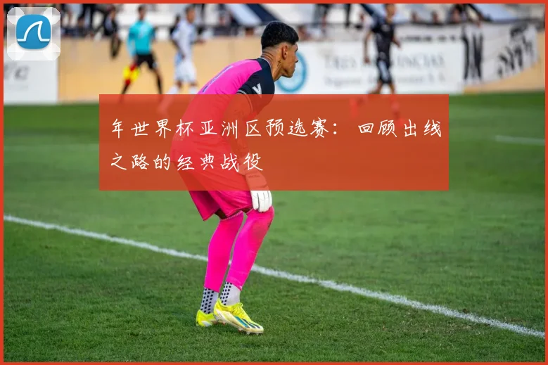 年世界杯亚洲区预选赛：回顾出线之路的经典战役