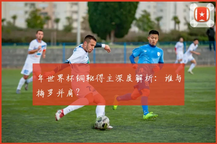 年世界杯铜靴得主深度解析:谁与梅罗并肩?